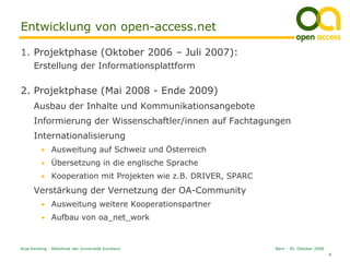 Entwicklung von open-access.net

1. Projektphase (Oktober 2006 – Juli 2007):
      Erstellung der Informationsplattform

2. Projektphase (Mai 2008 - Ende 2009)
      Ausbau der Inhalte und Kommunikationsangebote
      Informierung der Wissenschaftler/innen auf Fachtagungen
      Internationalisierung
          • Ausweitung auf Schweiz und Österreich
          • Übersetzung in die englische Sprache
          • Kooperation mit Projekten wie z.B. DRIVER, SPARC

      Verstärkung der Vernetzung der OA-Community
          • Ausweitung weitere Kooperationspartner
          • Aufbau von oa_net_work



Anja Kersting - Bibliothek der Universität Konstanz            Bern - 30. Oktober 2008
                                                                                         6
 