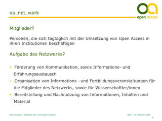 oa_net_work


Mitglieder?

Personen, die sich tagtäglich mit der Umsetzung von Open Access in
ihren Institutionen beschäftigen

Aufgabe des Netzwerks?

• Förderung von Kommunikation, sowie Informations- und
    Erfahrungsaustausch
• Organisation von Informations –und Fortbildungsveranstaltungen für
    die Mitglieder des Netzwerks, sowie für Wissenschaftler/innen
• Bereitstellung und Nachnutzung von Informationen, Inhalten und
    Material


Anja Kersting - Bibliothek der Universität Konstanz       Bern - 30. Oktober 2008
                                                                                    8
 