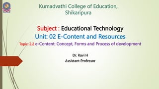 Kumadvathi College of Education,
Shikaripura
Subject : Educational Technology
Unit: 02 E-Content and Resources
Topic: 2.2 e-Content: Concept, Forms and Process of development
Dr. Ravi H
Assistant Professor
 