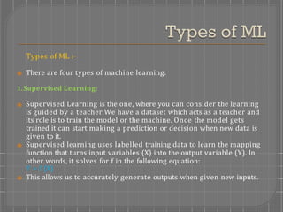 Types of ML :-
⦿ There are four types of machine learning:
1.Supervised Learning:
⦿ Supervised Learning is the one, where you can consider the learning
is guided by a teacher.We have a dataset which acts as a teacher and
its role is to train the model or the machine. Once the model gets
trained it can start making a prediction or decision when new data is
given to it.
⦿ Supervised learning uses labelled training data to learn the mapping
function that turns input variables (X) into the output variable (Y). In
other words, it solves for f in the following equation:
Y = f (X)
⦿ This allows us to accurately generate outputs when given new inputs.
 