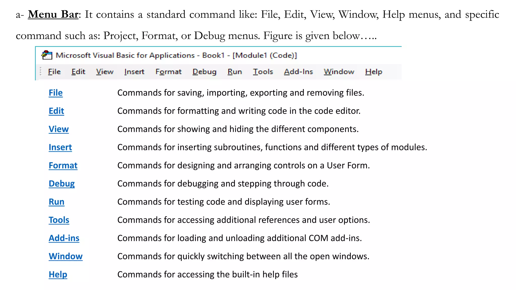 a- Menu Bar: It contains a standard command like: File, Edit, View, Window, Help menus, and specific
command such as: Project, Format, or Debug menus. Figure is given below…..
File Commands for saving, importing, exporting and removing files.
Edit Commands for formatting and writing code in the code editor.
View Commands for showing and hiding the different components.
Insert Commands for inserting subroutines, functions and different types of modules.
Format Commands for designing and arranging controls on a User Form.
Debug Commands for debugging and stepping through code.
Run Commands for testing code and displaying user forms.
Tools Commands for accessing additional references and user options.
Add-ins Commands for loading and unloading additional COM add-ins.
Window Commands for quickly switching between all the open windows.
Help Commands for accessing the built-in help files
 