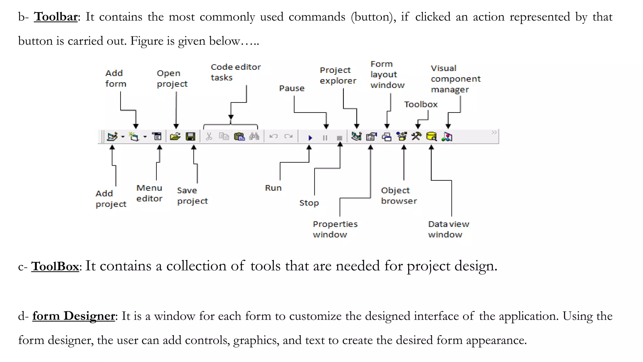 b- Toolbar: It contains the most commonly used commands (button), if clicked an action represented by that
button is carried out. Figure is given below…..
c- ToolBox: It contains a collection of tools that are needed for project design.
d- form Designer: It is a window for each form to customize the designed interface of the application. Using the
form designer, the user can add controls, graphics, and text to create the desired form appearance.
 