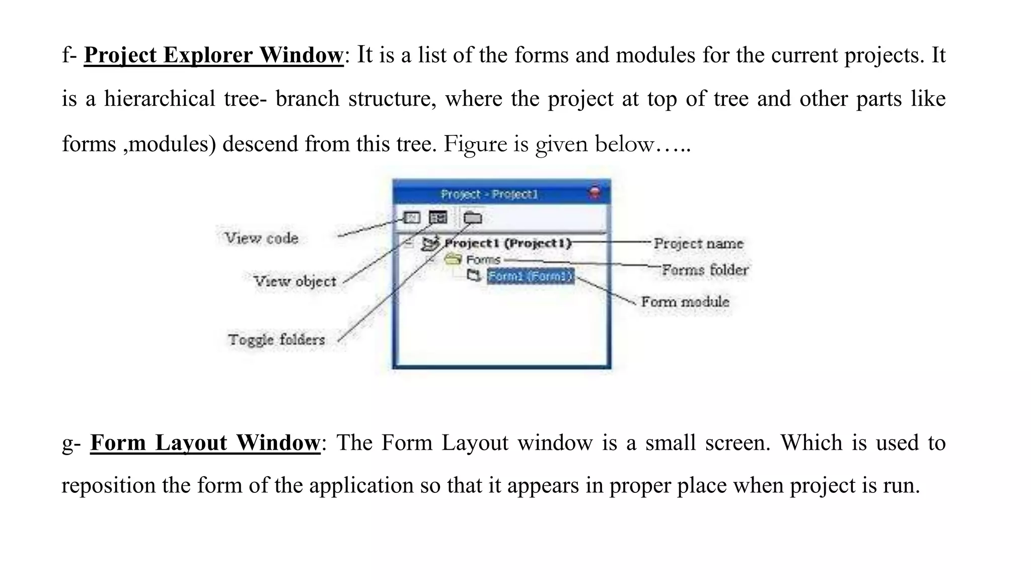 f- Project Explorer Window: It is a list of the forms and modules for the current projects. It
is a hierarchical tree- branch structure, where the project at top of tree and other parts like
forms ,modules) descend from this tree. Figure is given below…..
g- Form Layout Window: The Form Layout window is a small screen. Which is used to
reposition the form of the application so that it appears in proper place when project is run.
 