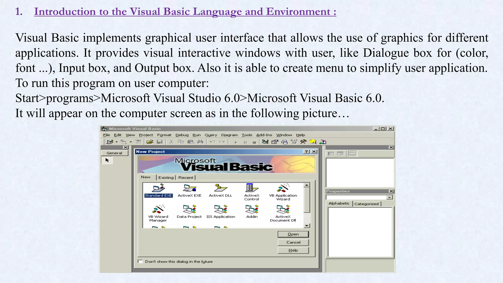 1. Introduction to the Visual Basic Language and Environment :
Visual Basic implements graphical user interface that allows the use of graphics for different
applications. It provides visual interactive windows with user, like Dialogue box for (color,
font ...), Input box, and Output box. Also it is able to create menu to simplify user application.
To run this program on user computer:
Start>programs>Microsoft Visual Studio 6.0>Microsoft Visual Basic 6.0.
It will appear on the computer screen as in the following picture…
 