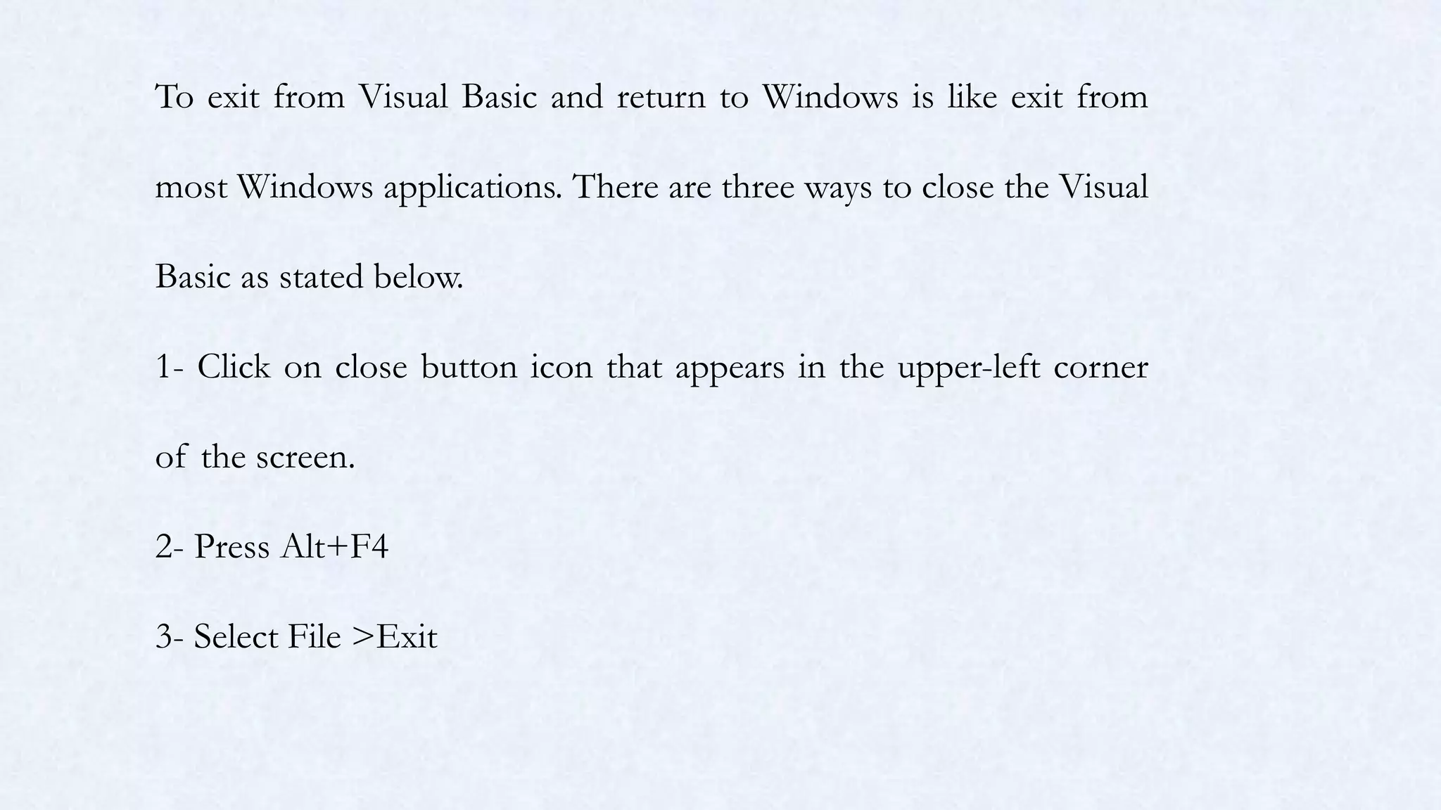 To exit from Visual Basic and return to Windows is like exit from
most Windows applications. There are three ways to close the Visual
Basic as stated below.
1- Click on close button icon that appears in the upper-left corner
of the screen.
2- Press Alt+F4
3- Select File >Exit
 