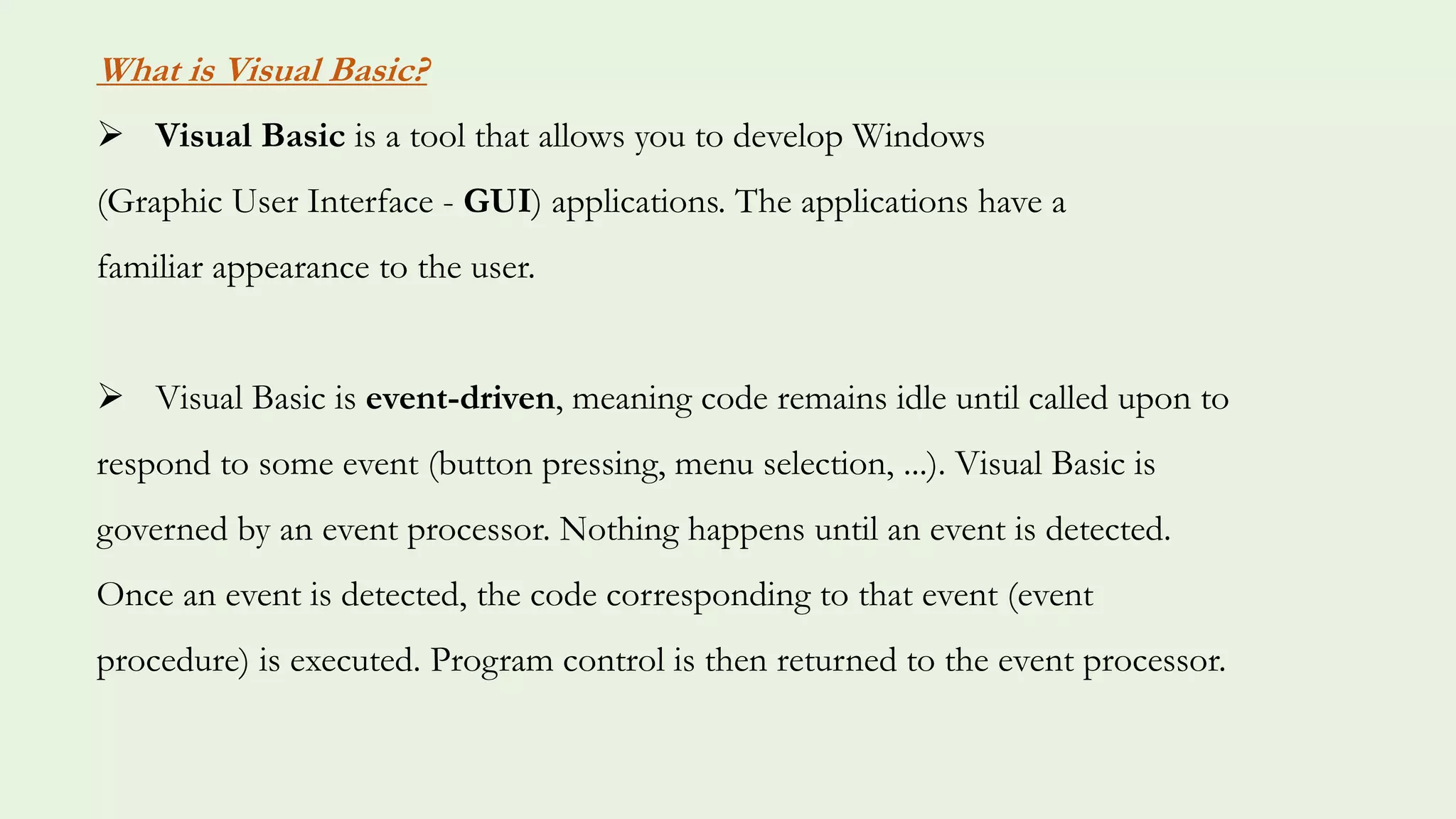 What is Visual Basic?
 Visual Basic is a tool that allows you to develop Windows
(Graphic User Interface - GUI) applications. The applications have a
familiar appearance to the user.
 Visual Basic is event-driven, meaning code remains idle until called upon to
respond to some event (button pressing, menu selection, ...). Visual Basic is
governed by an event processor. Nothing happens until an event is detected.
Once an event is detected, the code corresponding to that event (event
procedure) is executed. Program control is then returned to the event processor.
 