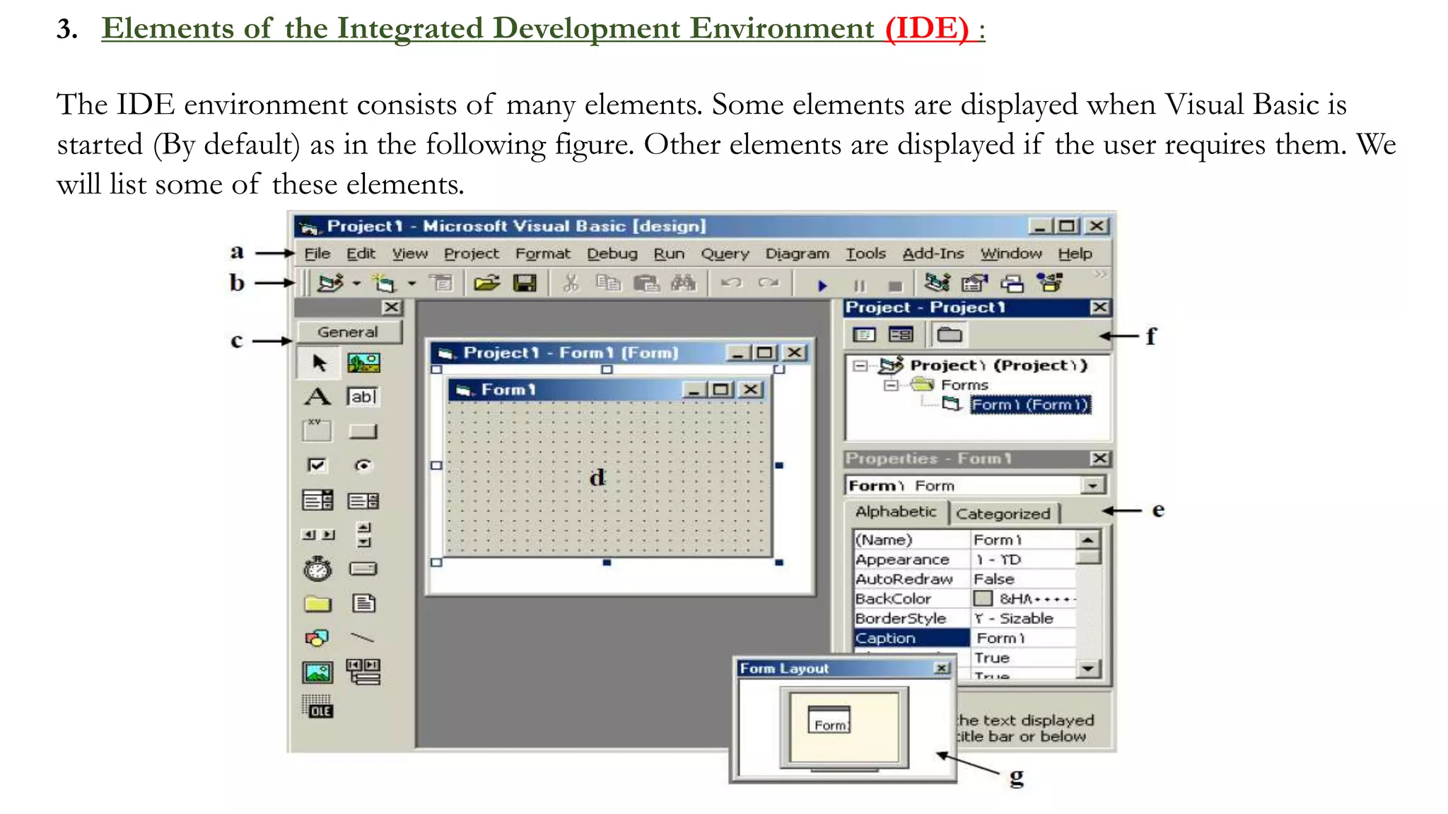 3. Elements of the Integrated Development Environment (IDE) :
The IDE environment consists of many elements. Some elements are displayed when Visual Basic is
started (By default) as in the following figure. Other elements are displayed if the user requires them. We
will list some of these elements.
 
