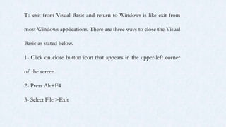 To exit from Visual Basic and return to Windows is like exit from
most Windows applications. There are three ways to close the Visual
Basic as stated below.
1- Click on close button icon that appears in the upper-left corner
of the screen.
2- Press Alt+F4
3- Select File >Exit
 