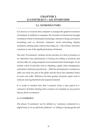 38
CHAPTER 2
E-CONTRACT—AN OVERVIEW
2.1. INTRODUCTORY
It is known to everyone that computer is amongst the greatest inventions
of mankind. In addition to computer, the invention of internet has brought
revolution in field of information technology. Internet is being used almost
everything such as, electronic commerce, social networking, dispute
resolution, sending mails, internet chat, blogs, etc…Out of these, electronic
commerce is one of the significant features of internet.
The term ‗E-Commerce‘ includes all the activities of a firm or business or
an individual may performsuch as buying and selling of products and
services alike, by using computers and communication technologies. It can
include a host of activities such as shopping, supply chain management,
automation, electronic payment etc….With the development e-commerce,a
seller can reach any part of the globe and the buyer has unlimited choice
to access any seller. Efficiency has been greatly increased, paper work is
reduced, time lag shortened and expenses lessened.
It is worth to mention here that ‗e-contract‘ forms a part parcel of e-
commerce. So before dealing with e-contract, it is mandate on once part to
discuss about e-commerce.
A. E-COMMERCE
The phrase ‗E-commerce‘ can be defined as, ‗commerce conducted in a
digital form or on an electronic platform‘, or ‗selling or buying goods and
 