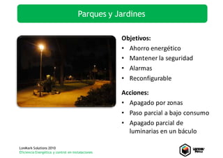 Parques y Jardines

                                                   Objetivos:
                                                   • Ahorro energético
                                                   • Mantener la seguridad
                                                   • Alarmas
                                                   • Reconfigurable

                                                   Acciones:
                                                   • Apagado por zonas
                                                   • Paso parcial a bajo consumo
                                                   • Apagado parcial de 
                                                     luminarias en un báculo

LonMark Solutions 2010
Eficiencia Energética y control en instalaciones
 