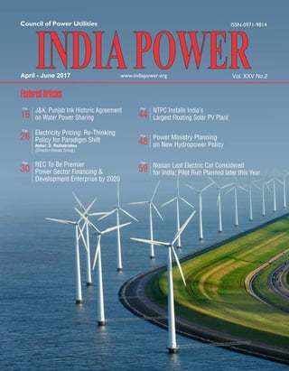 April - June 2017 Vol. XXV No.2
FeaturedArticles
Electricity Pricing: Re-Thinking
Policy for Paradigm Shift
Author: D. Radhakrishna
(Director-Deeaar Group)
26
Page
J&K, Punjab Ink Historic Agreement
on Water Power Sharing16
Page
REC To Be Premier
Power Sector Financing &
Development Enterprise by 2020
30
Page
NTPC Installs India's
Largest Floating Solar PV Plant44
Page
Power Ministry Planning
on New Hydropower Policy48
Page
Nissan Leaf Electric Car Considered
for India; Pilot Run Planned later this Year59
Page
 