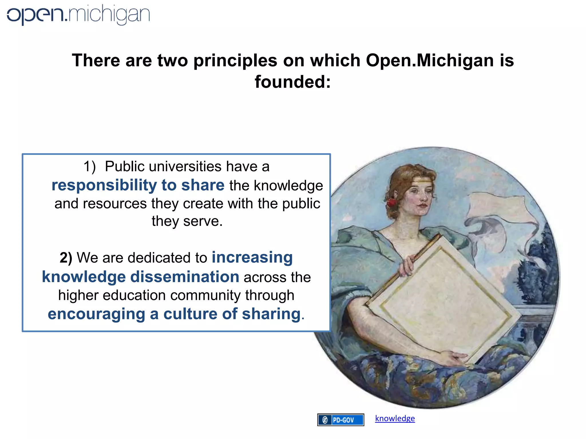 There are two principles on which Open.Michigan is founded:Public universities have a responsibility to sharethe knowledge and resources they create with the public they serve.2)We are dedicated to increasing knowledge dissemination across the higher education community through encouraging a culture of sharing.knowledge