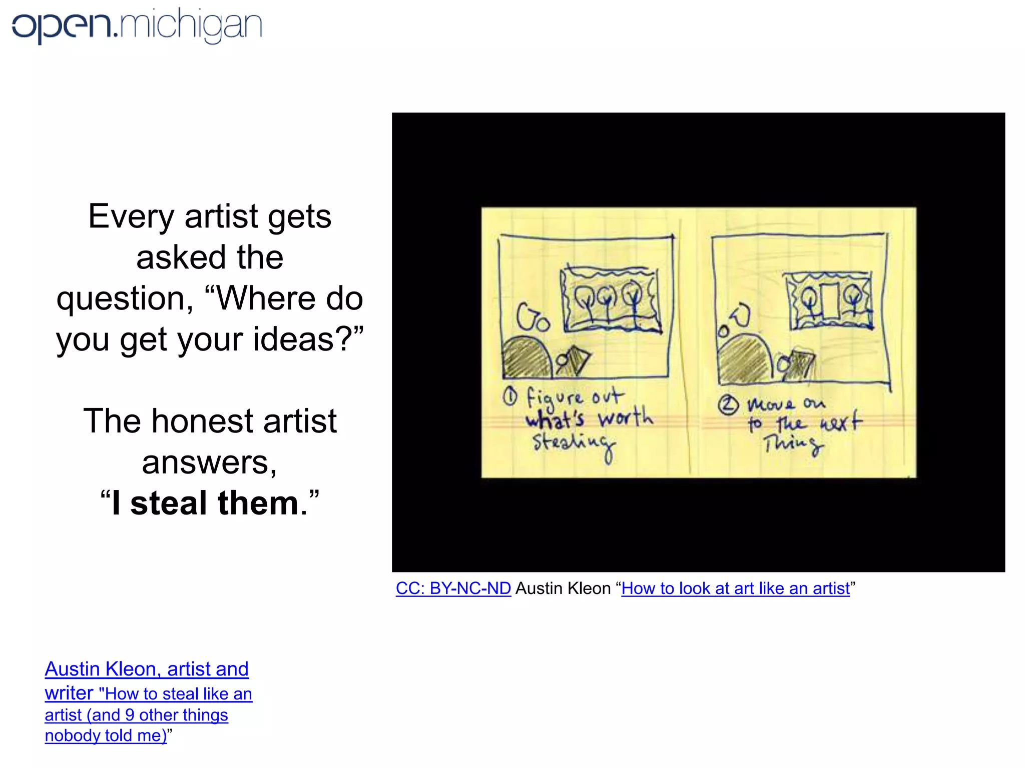 Every artist gets asked the question, “Where do you get your ideas?”The honest artist answers, “I steal them.”CC: BY-NC-ND Austin Kleon “How to look at art like an artist” Austin Kleon, artist and writer "How to steal like an artist (and 9 other things nobody told me)”
