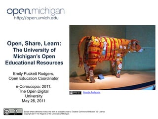 http://open.umich.edu  Open, Share, Learn:  The University of Michigan’s Open Educational Resources Emily Puckett Rodgers, Open Education Coordinator e-Cornucopia: 2011: The Open Digital University May 26, 2011 Brenda Anderson Except where otherwise noted, this work is available under a Creative Commons Attribution 3.0 License. Copyright 2011 The Regents of the University of Michigan 