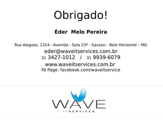 Obrigado!
Éder Melo Pereira
Rua Alagoas, 1314 - Avenida - Sala 23ª - Savassi - Belo Horizonte – MG

eder@waveitservices.com.br
31 3427-1012 / 31 9939-6079
www.waveitservices.com.br
Fã Page: facebook.com/waveitservice

 