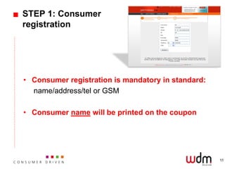 STEP 1: Consumer
registration




• Consumer registration is mandatory in standard:
  name/address/tel or GSM

• Consumer name will be printed on the coupon




                                                    11
 