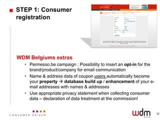 STEP 1: Consumer
registration




WDM Belgiums extras
  • Permesso.be campaign : Possibility to insert an opt-in for the
    brand/product/company for email communication
  • Name & address data of coupon users automatically become
    your property  database build up / enhancement of your e-
    mail addresses with names & addresses
  • Use appropriate privacy statement when collecting consumer
    data – declaration of data treatment at the commission!


                                                                     12
 