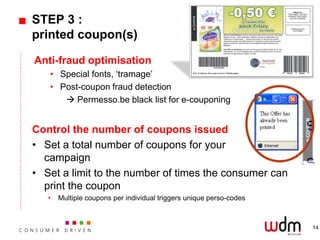 STEP 3 :
printed coupon(s)

Anti-fraud optimisation
   • Special fonts, ‘tramage’
   • Post-coupon fraud detection
       Permesso.be black list for e-couponing


Control the number of coupons issued
• Set a total number of coupons for your
  campaign
• Set a limit to the number of times the consumer can
  print the coupon
   •   Multiple coupons per individual triggers unique perso-codes



                                                                     14
 