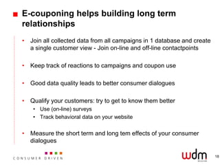 E-couponing helps building long term
relationships
• Join all collected data from all campaigns in 1 database and create
  a single customer view - Join on-line and off-line contactpoints

• Keep track of reactions to campaigns and coupon use

• Good data quality leads to better consumer dialogues

• Qualify your customers: try to get to know them better
    • Use (on-line) surveys
    • Track behavioral data on your website


• Measure the short term and long tem effects of your consumer
  dialogues

                                                                        18
 