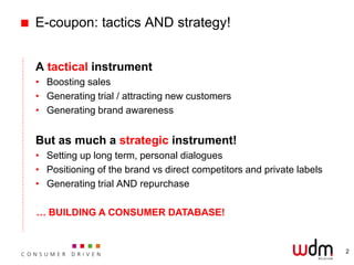 E-coupon: tactics AND strategy!


A tactical instrument
• Boosting sales
• Generating trial / attracting new customers
• Generating brand awareness


But as much a strategic instrument!
• Setting up long term, personal dialogues
• Positioning of the brand vs direct competitors and private labels
• Generating trial AND repurchase

… BUILDING A CONSUMER DATABASE!


                                                                      2
 