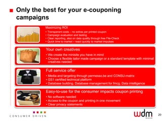 Only the best for your e-couponing
campaigns
         Maximizing ROI
         •   Transparant costs – no extras per printed coupon
         •   Campaign evaluation and testing
         •   Clear reporting, also on data quality through free File-Check
         •   Quick time to market – react quickly to market impulses


         Your own creatives
         • We create the minisite you have in mind
         • Choose a flexible tailor made campaign or a standard template with minimal
           creatives needed

         Full service offer
         • Media and targeting through permesso.be and CONSU-matrix
         • GS1 certified technical platform
         • Database building. Database management for fmcg. Data intelligence

         Easy-to-use for the consumer impacts coupon printing
         • No software needed
         • Access to the coupon and printing in one movement
         • Clear privacy statements


                                                                                        20
 