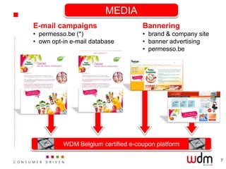 MEDIA
E-mail campaigns                    Bannering
• permesso.be (*)                   • brand & company site
• own opt-in e-mail database        • banner advertising
                                    • permesso.be




          WDM Belgium certified e-coupon platform

                                                             7
 