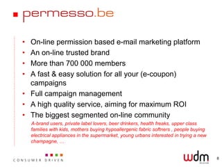• On-line permission based e-mail marketing platform
• An on-line trusted brand
• More than 700 000 members
• A fast & easy solution for all your (e-coupon)
  campaigns
• Full campaign management
• A high quality service, aiming for maximum ROI
• The biggest segmented on-line community
    A-brand users, private label lovers, beer drinkers, health freaks, upper class
    families with kids, mothers buying hypoallergenic fabric softners , people buying
    electrical appliances in the supermarket, young urbans interested in trying a new
    champagne, …


                                                                                        8
 