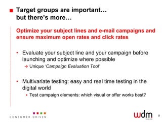 Target groups are important…
but there’s more…

Optimize your subject lines and e-mail campaigns and
ensure maximum open rates and click rates

• Evaluate your subject line and your campaign before
  launching and optimize where possible
    Unique ‘Campaign Evaluation Tool’



• Multivariate testing: easy and real time testing in the
  digital world
     Test campaign elements: which visual or offer works best?




                                                                  9
 