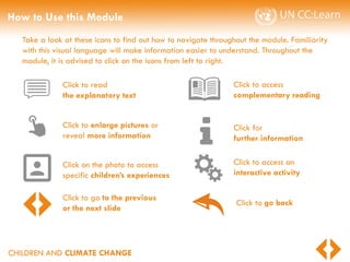 CHILDREN AND CLIMATE CHANGE
How to Use this Module
Take a look at these icons to find out how to navigate throughout the module. Familiarity
with this visual language will make information easier to understand. Throughout the
module, it is advised to click on the icons from left to right.
Click for
further information
Click to read
the explanatory text
Click to enlarge pictures or
reveal more information
Click on the photo to access
specific children’s experiences
Click to access
complementary reading
Click to access an
interactive activity
Click to go to the previous
or the next slide
Click to go back
 