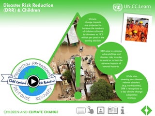 CHILDREN AND CLIMATE CHANGE
Disaster Risk Reduction
(DRR) & Children
!
Climate
change impacts
are projected to
increase the numbers
of children affected
by disasters to 175
million per year in the
coming decade
DRR aims to minimise
vulnerabilities and
disaster risks in order
to avoid or to limit the
adverse impacts of
natural hazards
While also
covering non climate-
related disasters
(e.g. earthquakes),
DRR is recognised as
a key climate change
adaptation
strategy
 