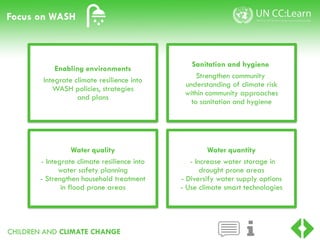 CHILDREN AND CLIMATE CHANGE
Focus on WASH
Water quality
- Integrate climate resilience into
water safety planning
- Strengthen household treatment
in flood prone areas
Sanitation and hygiene
Strengthen community
understanding of climate risk
within community approaches
to sanitation and hygiene
Water quantity
- Increase water storage in
drought prone areas
- Diversify water supply options
- Use climate smart technologies
Enabling environments
Integrate climate resilience into
WASH policies, strategies
and plans
 