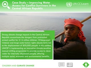 CHILDREN AND CLIMATE CHANGE
Case Study – Improving Water
Access for Conflict Survivors in the
Central African Republic
Strong climate change impacts in the Central African
Republic exacerbate the dangers from protracted
armed conflict for 2.14 million children. Widespread
violence and large scale human rights abuses have led
to the displacement of 850,000 people. In this context,
UNICEF is implementing an innovative climate-sensitive
manual drilling programme to provide access to clean
water for internally displaced people, offering
multiple social, economic and environmental benefits.
 