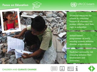 CHILDREN AND CLIMATE CHANGE
Focus on Education
School-based
programmes on early
warning systems enhance
disaster preparedness
Youth-led community risk
mapping enhance their
involvement and
awareness
Structural measures for
schools to withstand
impacts of disasters can
protect children and their
right to education
 