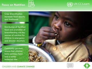 CHILDREN AND CLIMATE CHANGE
Focus on Nutrition
Crop diversification
increases food security
and livelihoods
Distribution of fortified
food and promotion of
breastfeeding are key
sources of nutrition for
children in emergency
and disaster situations
Community gardens
ensure that children
have nutritious food
and a better
balanced diet
 