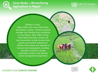 CHILDREN AND CLIMATE CHANGE
Case Study – Diversifying
Agriculture in Nepal
Children in Julma,
Nepal suffer from acute malnutrition.
Increasingly irregular rainfall, extended
droughts and flooding have contributed
to crop failures. Since 2003, World
Vision Nepal has been working with
local communities to help increase food
security and nutrition outcomes for
children. Interventions are intended to
improve land management, maximise
agricultural diversity, change
consumption patterns and develop
surplus management programmes.
 