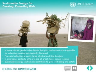 Sustainable Energy for
Cooking: Protecting Girls
CHILDREN AND CLIMATE CHANGE
• In many places, gender roles dictate that girls and women are responsible
for collecting cooking fuel, typically firewood
• Firewood collection presents large physical and time burdens
• In emergency contexts, girls are also at great risk of sexual violence
• Sustainable energy solutions can contribute to girls’ well-being and safety
 