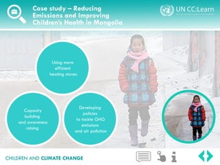 CHILDREN AND CLIMATE CHANGE
Case study – Reducing
Emissions and Improving
Children’s Health in Mongolia
Using more
efficient
heating stoves
Developing
policies
to tackle GHG
emissions
and air pollution
Capacity
building
and awareness
raising
 