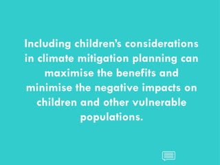 CHILDREN AND CLIMATE CHANGE
CHILDREN AND CLIMATE CHANGE
Including children’s considerations
in climate mitigation planning can
maximise the benefits and
minimise the negative impacts on
children and other vulnerable
populations.
 