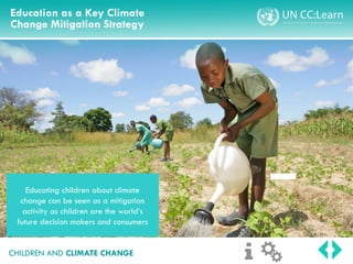 Education as a Key Climate
Change Mitigation Strategy
CHILDREN AND CLIMATE CHANGE
Educating children about climate
change can be seen as a mitigation
activity as children are the world’s
future decision makers and consumers
 