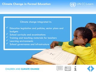Climate Change in Formal Education
Climate change integrated in:
 Education legislation and policies, sector plans and
budgets
 School curricula and examinations
 Training and teaching materials for teachers
 Learning environments
 School governance and infrastructure
CHILDREN AND CLIMATE CHANGE
 