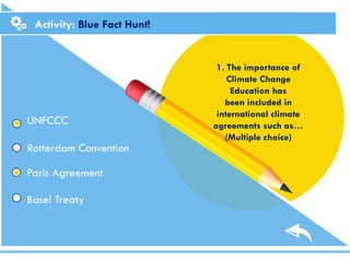 Activity: Blue Fact Hunt!
1. The importance of
Climate Change
Education has
been included in
international climate
agreements such as…
(Multiple choice)
UNFCCC
Rotterdam Convention
Basel Treaty
Paris Agreement
 