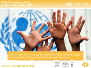 CHILDREN AND CLIMATE CHANGE
The Convention on the
Rights of the Child (CRC)
The Convention sets out the rights that must be realized for children to develop
their full potential, free from hunger and want, neglect and abuse.
 