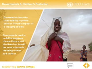CHILDREN AND CLIMATE CHANGE
Governments & Children’s Protection
CHILDREN AND CLIMATE CHANGE
Governments have the
responsibility to protect
children from the impacts of
a changing climate
Governments need to
mobilise long-term
climate finance and
distribute it to benefit
the most vulnerable,
including women
and children
 