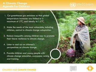 CHILDREN AND CLIMATE CHANGE
1. Cut greenhouse gas emissions so that global
temperature increases are limited to a
maximum of 2 , and ideally to 1.5
℃ ℃.
2. Make the needs of the most vulnerable, including
children, central to climate change adaptation.
3. Reduce inequality among children now to promote
their future resilience to climate change.
4. Listen to and act on children’s
perspectives on climate change.
5. Provide children and young people with
climate change education, awareness raising
and training.
A Climate Change
Agenda for Children
 