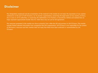 CHILDREN AND CLIMATE CHANGE
Disclaimer
The designations employed and the presentation of the material in this module do not imply the expression of any opinion
whatsoever on the part of UN CC:Learn, nor its partner organizations, concerning the legal status of any country, territory,
city or area or of its authorities, or concerning the delimitation of its frontiers or boundaries. Dotted and dashed lines on
maps represent approximate border lines for which there may not yet be full agreement.
The resources presented in this module are drawn primarily from within the UN and partners to UN CC:Learn. This module
includes limited selected information from recognized Non-UN organizations. UN CC:Learn is not responsible for the content
of third-party resources and their mention does not imply that these have been endorsed or recommended by UN
CC:Learn.
 