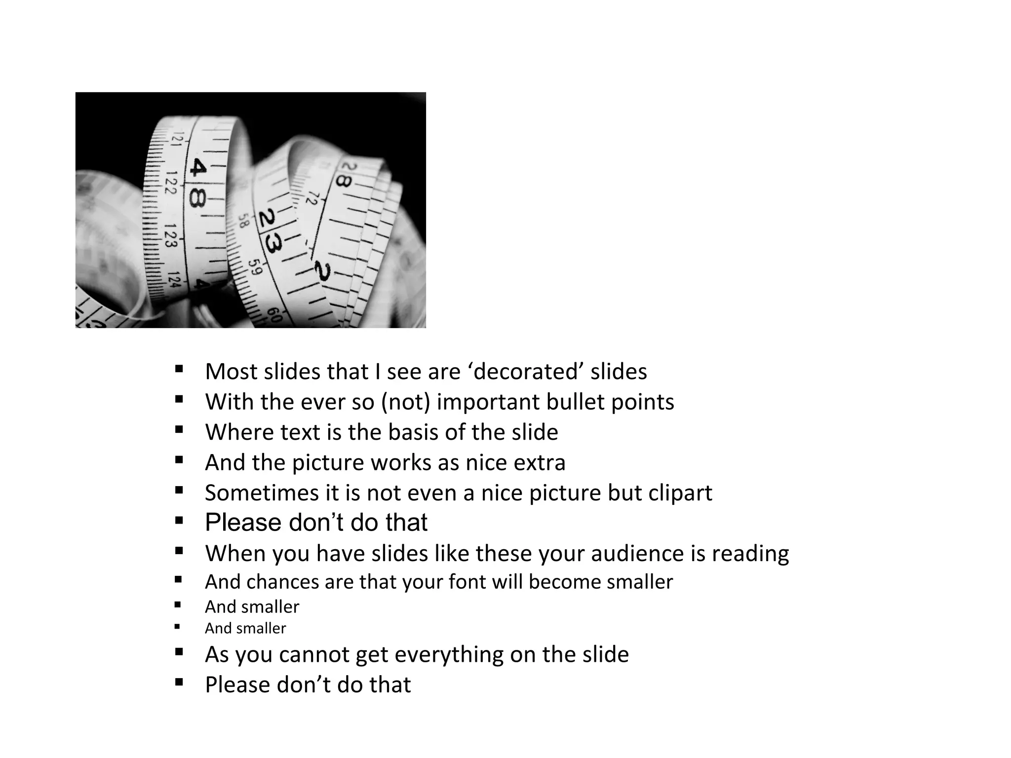   Most slides that I see are ‘decorated’ slides
   With the ever so (not) important bullet points
   Where text is the basis of the slide
   And the picture works as nice extra
   Sometimes it is not even a nice picture but clipart
   Please don’t do that
   When you have slides like these your audience is reading
 And chances are that your font will become smaller
   And smaller
   And smaller
 As you cannot get everything on the slide
 Please don’t do that
 