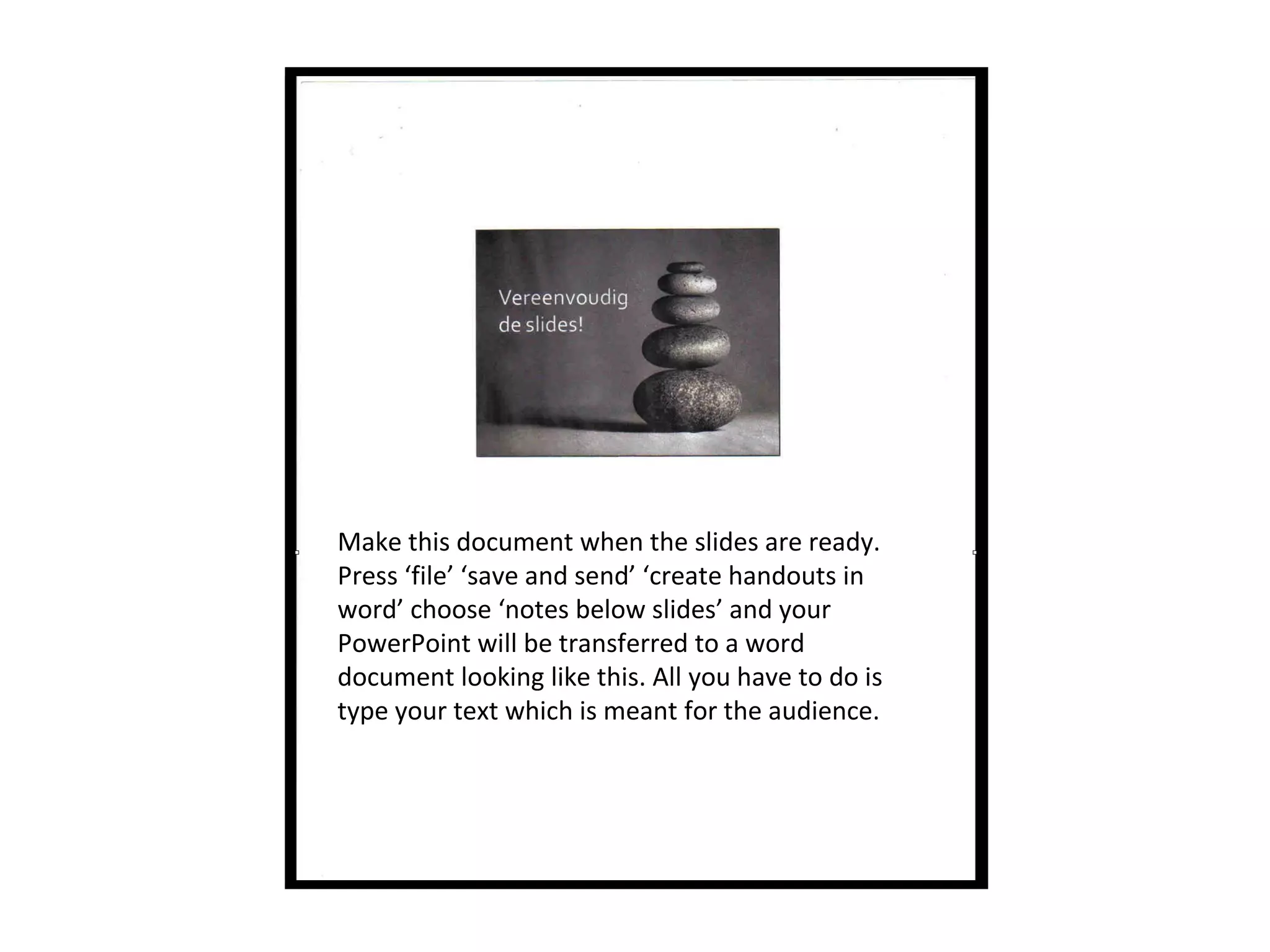 Make this document when the slides are ready.
Press ‘file’ ‘save and send’ ‘create handouts in
word’ choose ‘notes below slides’ and your
PowerPoint will be transferred to a word
document looking like this. All you have to do is
type your text which is meant for the audience.
 