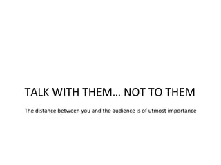 TALK WITH THEM… NOT TO THEM
The distance between you and the audience is of utmost importance
 