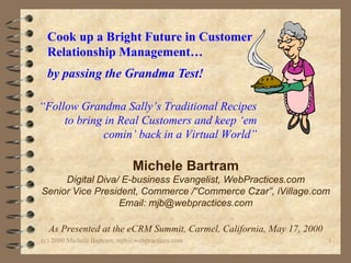 Cook up a Bright Future in Customer Relationship Management…  by passing the Grandma Test!   Michele Bartram Digital Diva/ E-business Evangelist, WebPractices.com Senior Vice President, Commerce /“Commerce Czar”, iVillage.com Email: mjb@webpractices.com As Presented at the eCRM Summit, Carmel, California, May 17, 2000 “ Follow Grandma Sally’s Traditional Recipes  to bring in Real Customers and keep ‘em comin’ back in a Virtual World” 