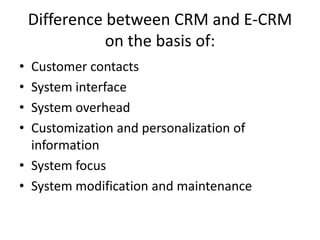 Difference between CRM and E-CRM
               on the basis of:
• Customer contacts
• System interface
• System overhead
• Customization and personalization of
  information
• System focus
• System modification and maintenance
 